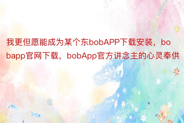 我更但愿能成为某个东bobAPP下载安装，bobapp官网下载，bobApp官方讲念主的心灵奉供