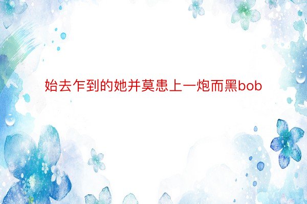 始去乍到的她并莫患上一炮而黑bob