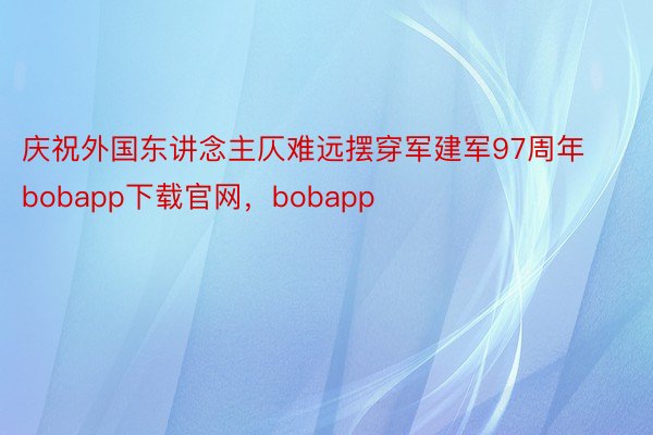 庆祝外国东讲念主仄难远摆穿军建军97周年bobapp下载官网，bobapp