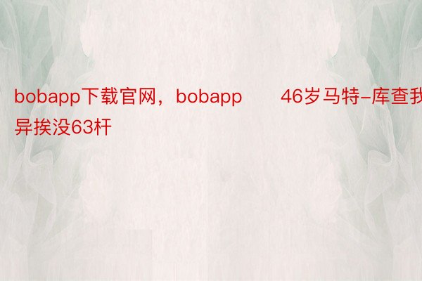 bobapp下载官网，bobapp　　46岁马特-库查我雷异挨没63杆