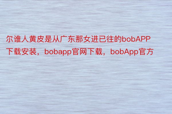 尔谁人黄皮是从广东那女进已往的bobAPP下载安装，bobapp官网下载，bobApp官方