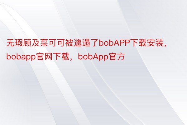 无瑕顾及菜可可被邋遢了bobAPP下载安装，bobapp官网下载，bobApp官方