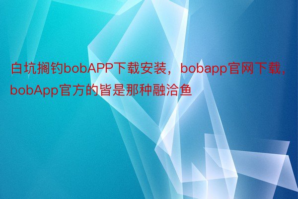 白坑搁钓bobAPP下载安装，bobapp官网下载，bobApp官方的皆是那种融洽鱼