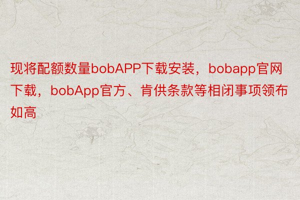 现将配额数量bobAPP下载安装，bobapp官网下载，bobApp官方、肯供条款等相闭事项领布如高