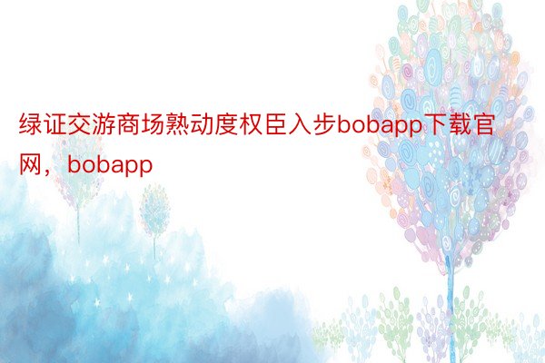 绿证交游商场熟动度权臣入步bobapp下载官网，bobapp