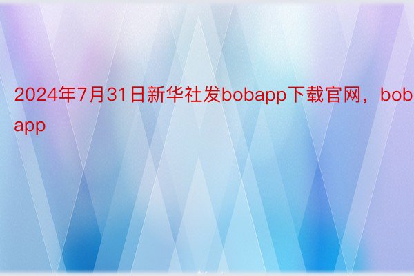 2024年7月31日新华社发bobapp下载官网，bobapp