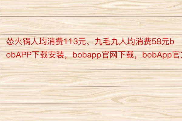 怂火锅人均消费113元、九毛九人均消费58元bobAPP下载安装，bobapp官网下载，bobApp官方