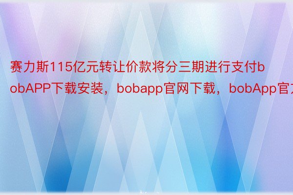 赛力斯115亿元转让价款将分三期进行支付bobAPP下载安装，bobapp官网下载，bobApp官方