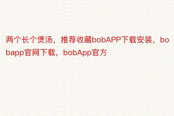 两个长个煲汤，推荐收藏bobAPP下载安装，bobapp官网下载，bobApp官方